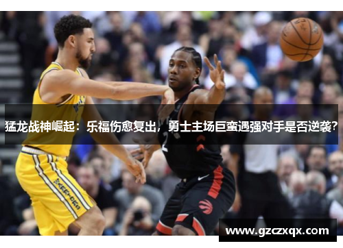 猛龙战神崛起：乐福伤愈复出，勇士主场巨蛮遇强对手是否逆袭？